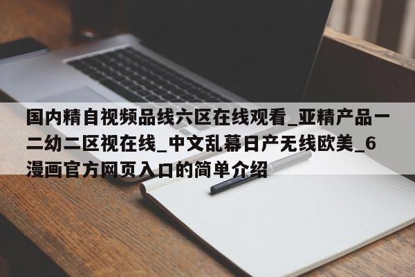 国内精自视频品线六区在线观看_亚精产品一二幼二区视在线_中文乱幕日产无线欧美_6漫画官方网页入口的简单介绍