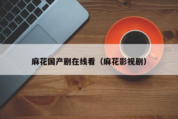 麻花国产剧在线看(麻花影视剧)