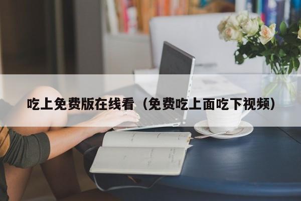 吃上免费版在线看(免费吃上面吃下视频)