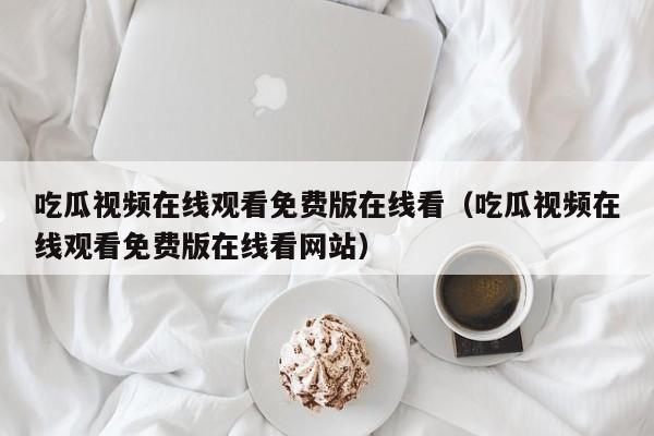 吃瓜视频在线观看免费版在线看(吃瓜视频在线观看免费版在线看网站)