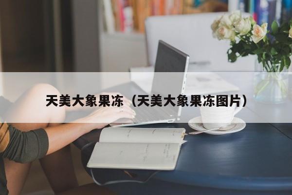 天美大象果冻(天美大象果冻图片)