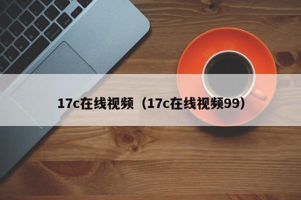17c在线视频(17c在线视频99)