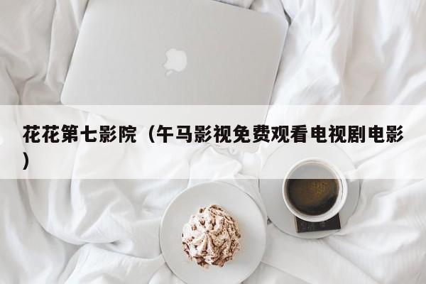 花花第七影院(午马影视免费观看电视剧电影)