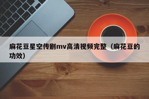 麻花豆星空传剧mv高清视频完整(麻花豆的功效)