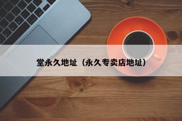 堂永久地址(永久专卖店地址)