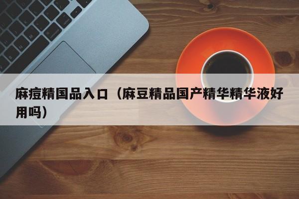 麻痘精国品入口(麻豆精品国产精华精华液好用吗)